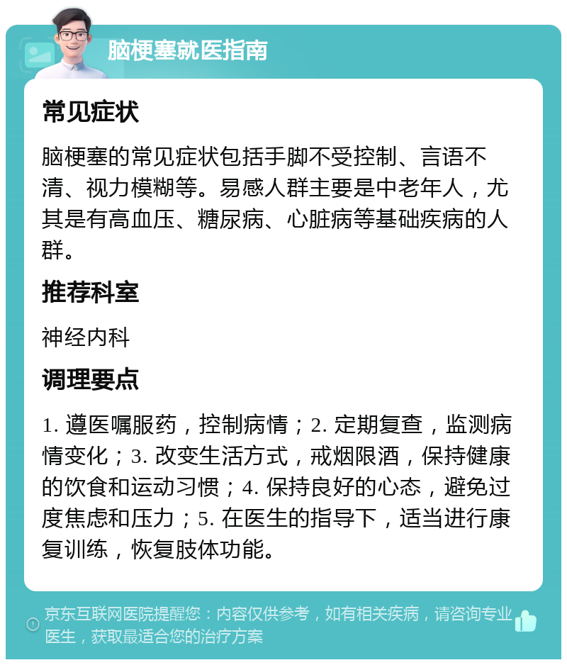 脑梗塞就医指南 常见症状 脑梗塞的常见症状包括手脚不受控制、言语不清、视力模糊等。易感人群主要是中老年人，尤其是有高血压、糖尿病、心脏病等基础疾病的人群。 推荐科室 神经内科 调理要点 1. 遵医嘱服药，控制病情；2. 定期复查，监测病情变化；3. 改变生活方式，戒烟限酒，保持健康的饮食和运动习惯；4. 保持良好的心态，避免过度焦虑和压力；5. 在医生的指导下，适当进行康复训练，恢复肢体功能。