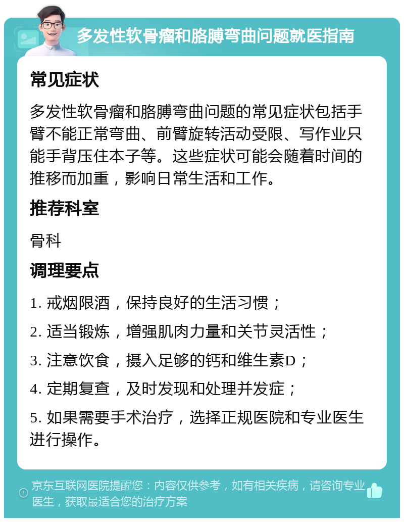 多发性软骨瘤和胳膊弯曲问题就医指南 常见症状 多发性软骨瘤和胳膊弯曲问题的常见症状包括手臂不能正常弯曲、前臂旋转活动受限、写作业只能手背压住本子等。这些症状可能会随着时间的推移而加重，影响日常生活和工作。 推荐科室 骨科 调理要点 1. 戒烟限酒，保持良好的生活习惯； 2. 适当锻炼，增强肌肉力量和关节灵活性； 3. 注意饮食，摄入足够的钙和维生素D； 4. 定期复查，及时发现和处理并发症； 5. 如果需要手术治疗，选择正规医院和专业医生进行操作。