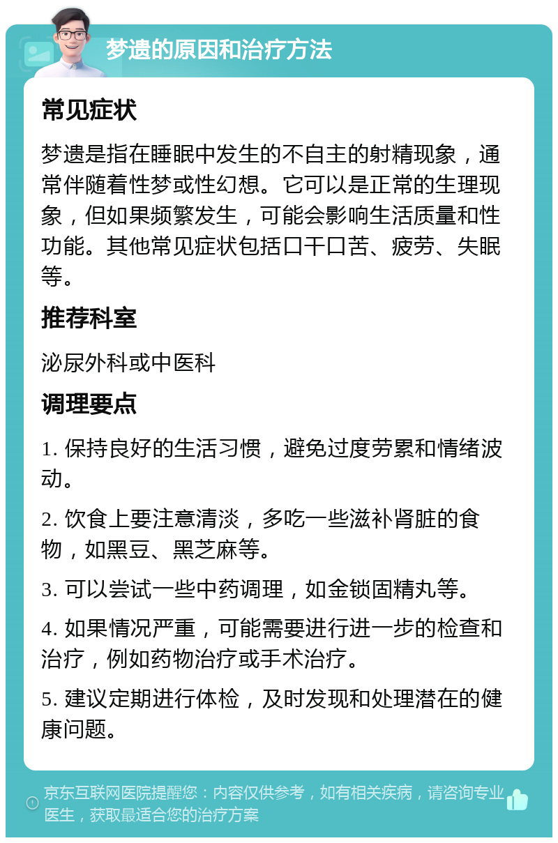 梦遗的原因和治疗方法 常见症状 梦遗是指在睡眠中发生的不自主的射精现象，通常伴随着性梦或性幻想。它可以是正常的生理现象，但如果频繁发生，可能会影响生活质量和性功能。其他常见症状包括口干口苦、疲劳、失眠等。 推荐科室 泌尿外科或中医科 调理要点 1. 保持良好的生活习惯，避免过度劳累和情绪波动。 2. 饮食上要注意清淡，多吃一些滋补肾脏的食物，如黑豆、黑芝麻等。 3. 可以尝试一些中药调理，如金锁固精丸等。 4. 如果情况严重，可能需要进行进一步的检查和治疗，例如药物治疗或手术治疗。 5. 建议定期进行体检，及时发现和处理潜在的健康问题。