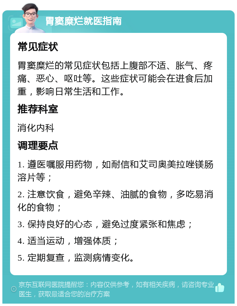 胃窦糜烂就医指南 常见症状 胃窦糜烂的常见症状包括上腹部不适、胀气、疼痛、恶心、呕吐等。这些症状可能会在进食后加重，影响日常生活和工作。 推荐科室 消化内科 调理要点 1. 遵医嘱服用药物，如耐信和艾司奥美拉唑镁肠溶片等； 2. 注意饮食，避免辛辣、油腻的食物，多吃易消化的食物； 3. 保持良好的心态，避免过度紧张和焦虑； 4. 适当运动，增强体质； 5. 定期复查，监测病情变化。