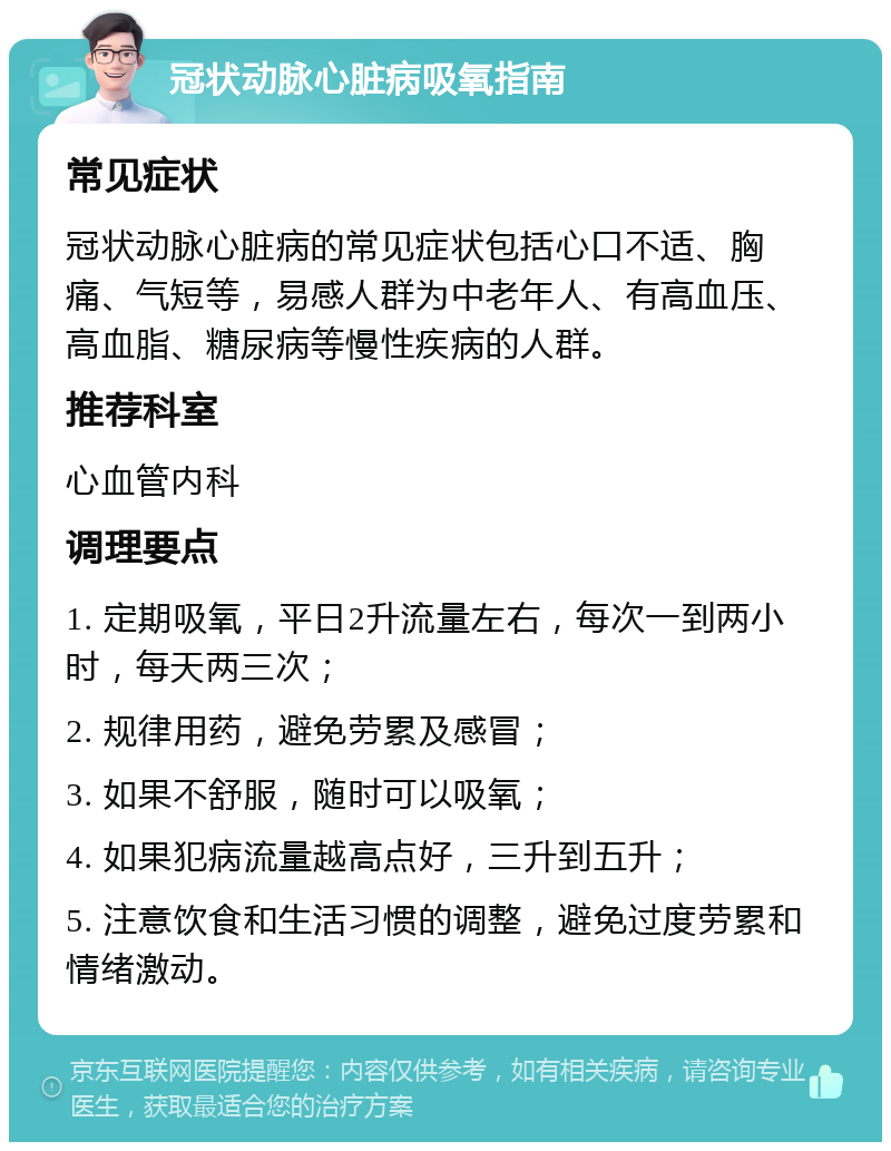 冠状动脉心脏病吸氧指南 常见症状 冠状动脉心脏病的常见症状包括心口不适、胸痛、气短等，易感人群为中老年人、有高血压、高血脂、糖尿病等慢性疾病的人群。 推荐科室 心血管内科 调理要点 1. 定期吸氧，平日2升流量左右，每次一到两小时，每天两三次； 2. 规律用药，避免劳累及感冒； 3. 如果不舒服，随时可以吸氧； 4. 如果犯病流量越高点好，三升到五升； 5. 注意饮食和生活习惯的调整，避免过度劳累和情绪激动。