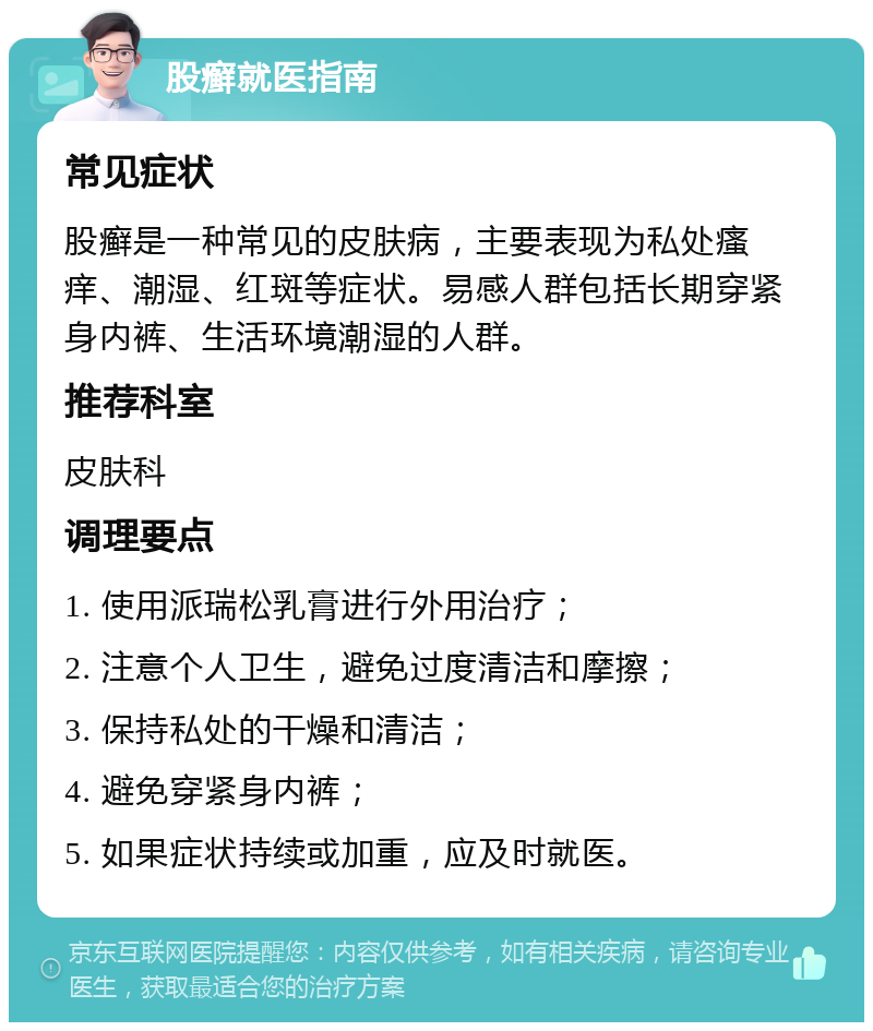 股癣就医指南 常见症状 股癣是一种常见的皮肤病，主要表现为私处瘙痒、潮湿、红斑等症状。易感人群包括长期穿紧身内裤、生活环境潮湿的人群。 推荐科室 皮肤科 调理要点 1. 使用派瑞松乳膏进行外用治疗； 2. 注意个人卫生，避免过度清洁和摩擦； 3. 保持私处的干燥和清洁； 4. 避免穿紧身内裤； 5. 如果症状持续或加重，应及时就医。