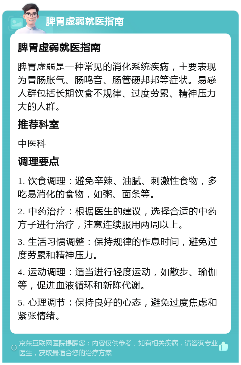 脾胃虚弱就医指南 脾胃虚弱就医指南 脾胃虚弱是一种常见的消化系统疾病，主要表现为胃肠胀气、肠鸣音、肠管硬邦邦等症状。易感人群包括长期饮食不规律、过度劳累、精神压力大的人群。 推荐科室 中医科 调理要点 1. 饮食调理：避免辛辣、油腻、刺激性食物，多吃易消化的食物，如粥、面条等。 2. 中药治疗：根据医生的建议，选择合适的中药方子进行治疗，注意连续服用两周以上。 3. 生活习惯调整：保持规律的作息时间，避免过度劳累和精神压力。 4. 运动调理：适当进行轻度运动，如散步、瑜伽等，促进血液循环和新陈代谢。 5. 心理调节：保持良好的心态，避免过度焦虑和紧张情绪。