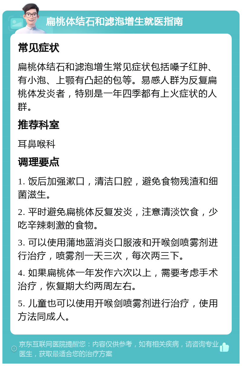 扁桃体结石和滤泡增生就医指南 常见症状 扁桃体结石和滤泡增生常见症状包括嗓子红肿、有小泡、上颚有凸起的包等。易感人群为反复扁桃体发炎者，特别是一年四季都有上火症状的人群。 推荐科室 耳鼻喉科 调理要点 1. 饭后加强漱口，清洁口腔，避免食物残渣和细菌滋生。 2. 平时避免扁桃体反复发炎，注意清淡饮食，少吃辛辣刺激的食物。 3. 可以使用蒲地蓝消炎口服液和开喉剑喷雾剂进行治疗，喷雾剂一天三次，每次两三下。 4. 如果扁桃体一年发作六次以上，需要考虑手术治疗，恢复期大约两周左右。 5. 儿童也可以使用开喉剑喷雾剂进行治疗，使用方法同成人。