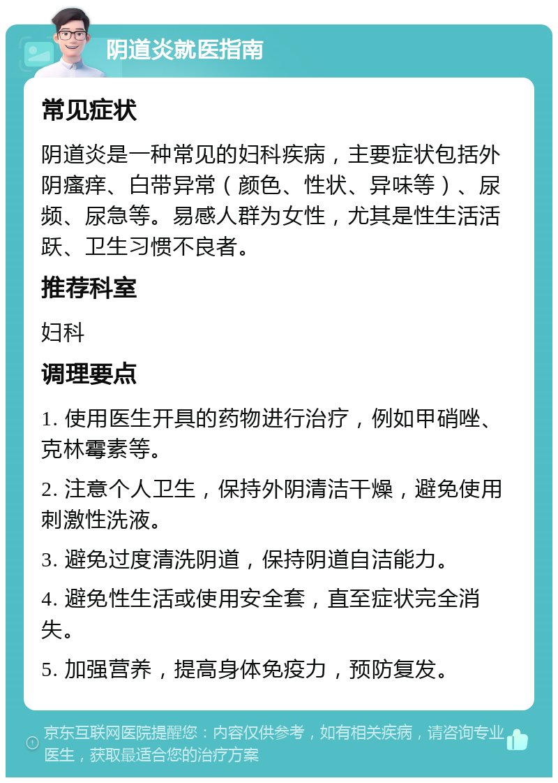 阴道炎就医指南 常见症状 阴道炎是一种常见的妇科疾病，主要症状包括外阴瘙痒、白带异常（颜色、性状、异味等）、尿频、尿急等。易感人群为女性，尤其是性生活活跃、卫生习惯不良者。 推荐科室 妇科 调理要点 1. 使用医生开具的药物进行治疗，例如甲硝唑、克林霉素等。 2. 注意个人卫生，保持外阴清洁干燥，避免使用刺激性洗液。 3. 避免过度清洗阴道，保持阴道自洁能力。 4. 避免性生活或使用安全套，直至症状完全消失。 5. 加强营养，提高身体免疫力，预防复发。