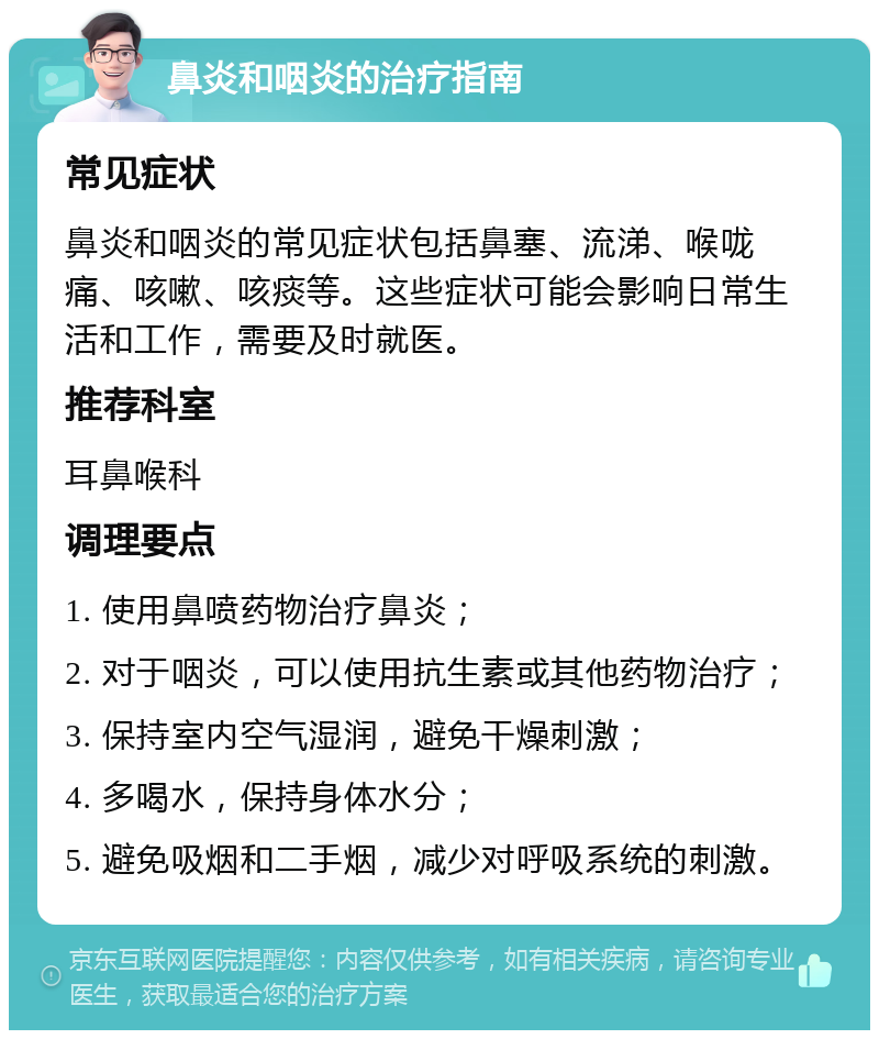 鼻炎和咽炎的治疗指南 常见症状 鼻炎和咽炎的常见症状包括鼻塞、流涕、喉咙痛、咳嗽、咳痰等。这些症状可能会影响日常生活和工作，需要及时就医。 推荐科室 耳鼻喉科 调理要点 1. 使用鼻喷药物治疗鼻炎； 2. 对于咽炎，可以使用抗生素或其他药物治疗； 3. 保持室内空气湿润，避免干燥刺激； 4. 多喝水，保持身体水分； 5. 避免吸烟和二手烟，减少对呼吸系统的刺激。