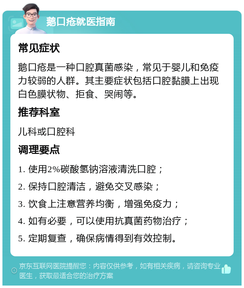 鹅口疮就医指南 常见症状 鹅口疮是一种口腔真菌感染，常见于婴儿和免疫力较弱的人群。其主要症状包括口腔黏膜上出现白色膜状物、拒食、哭闹等。 推荐科室 儿科或口腔科 调理要点 1. 使用2%碳酸氢钠溶液清洗口腔； 2. 保持口腔清洁，避免交叉感染； 3. 饮食上注意营养均衡，增强免疫力； 4. 如有必要，可以使用抗真菌药物治疗； 5. 定期复查，确保病情得到有效控制。