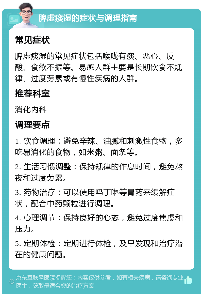 脾虚痰湿的症状与调理指南 常见症状 脾虚痰湿的常见症状包括喉咙有痰、恶心、反酸、食欲不振等。易感人群主要是长期饮食不规律、过度劳累或有慢性疾病的人群。 推荐科室 消化内科 调理要点 1. 饮食调理：避免辛辣、油腻和刺激性食物，多吃易消化的食物，如米粥、面条等。 2. 生活习惯调整：保持规律的作息时间，避免熬夜和过度劳累。 3. 药物治疗：可以使用吗丁啉等胃药来缓解症状，配合中药颗粒进行调理。 4. 心理调节：保持良好的心态，避免过度焦虑和压力。 5. 定期体检：定期进行体检，及早发现和治疗潜在的健康问题。