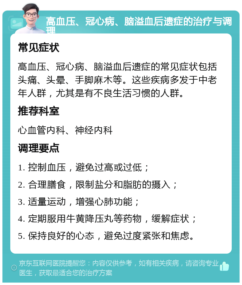 高血压、冠心病、脑溢血后遗症的治疗与调理 常见症状 高血压、冠心病、脑溢血后遗症的常见症状包括头痛、头晕、手脚麻木等。这些疾病多发于中老年人群，尤其是有不良生活习惯的人群。 推荐科室 心血管内科、神经内科 调理要点 1. 控制血压，避免过高或过低； 2. 合理膳食，限制盐分和脂肪的摄入； 3. 适量运动，增强心肺功能； 4. 定期服用牛黄降压丸等药物，缓解症状； 5. 保持良好的心态，避免过度紧张和焦虑。