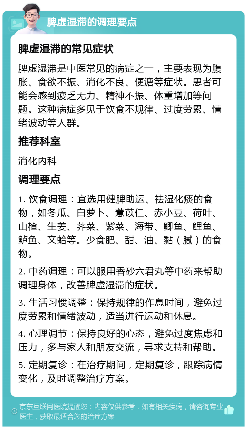 脾虚湿滞的调理要点 脾虚湿滞的常见症状 脾虚湿滞是中医常见的病症之一，主要表现为腹胀、食欲不振、消化不良、便溏等症状。患者可能会感到疲乏无力、精神不振、体重增加等问题。这种病症多见于饮食不规律、过度劳累、情绪波动等人群。 推荐科室 消化内科 调理要点 1. 饮食调理：宜选用健脾助运、祛湿化痰的食物，如冬瓜、白萝卜、薏苡仁、赤小豆、荷叶、山楂、生姜、荠菜、紫菜、海带、鲫鱼、鲤鱼、鲈鱼、文蛤等。少食肥、甜、油、黏（腻）的食物。 2. 中药调理：可以服用香砂六君丸等中药来帮助调理身体，改善脾虚湿滞的症状。 3. 生活习惯调整：保持规律的作息时间，避免过度劳累和情绪波动，适当进行运动和休息。 4. 心理调节：保持良好的心态，避免过度焦虑和压力，多与家人和朋友交流，寻求支持和帮助。 5. 定期复诊：在治疗期间，定期复诊，跟踪病情变化，及时调整治疗方案。