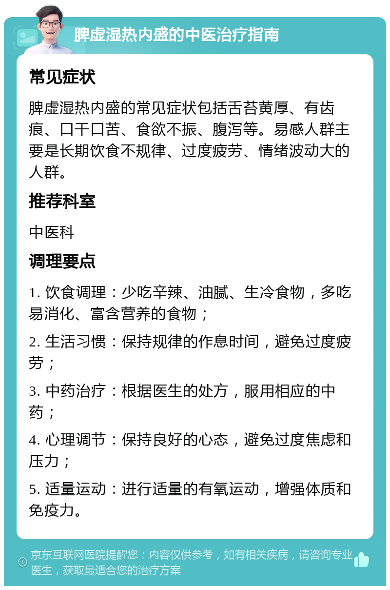 脾虚湿热内盛的中医治疗指南 常见症状 脾虚湿热内盛的常见症状包括舌苔黄厚、有齿痕、口干口苦、食欲不振、腹泻等。易感人群主要是长期饮食不规律、过度疲劳、情绪波动大的人群。 推荐科室 中医科 调理要点 1. 饮食调理：少吃辛辣、油腻、生冷食物，多吃易消化、富含营养的食物； 2. 生活习惯：保持规律的作息时间，避免过度疲劳； 3. 中药治疗：根据医生的处方，服用相应的中药； 4. 心理调节：保持良好的心态，避免过度焦虑和压力； 5. 适量运动：进行适量的有氧运动，增强体质和免疫力。