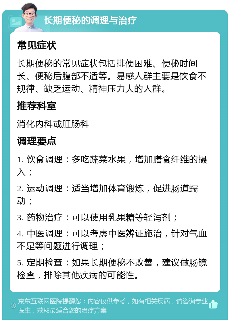 长期便秘的调理与治疗 常见症状 长期便秘的常见症状包括排便困难、便秘时间长、便秘后腹部不适等。易感人群主要是饮食不规律、缺乏运动、精神压力大的人群。 推荐科室 消化内科或肛肠科 调理要点 1. 饮食调理：多吃蔬菜水果，增加膳食纤维的摄入； 2. 运动调理：适当增加体育锻炼，促进肠道蠕动； 3. 药物治疗：可以使用乳果糖等轻泻剂； 4. 中医调理：可以考虑中医辨证施治，针对气血不足等问题进行调理； 5. 定期检查：如果长期便秘不改善，建议做肠镜检查，排除其他疾病的可能性。