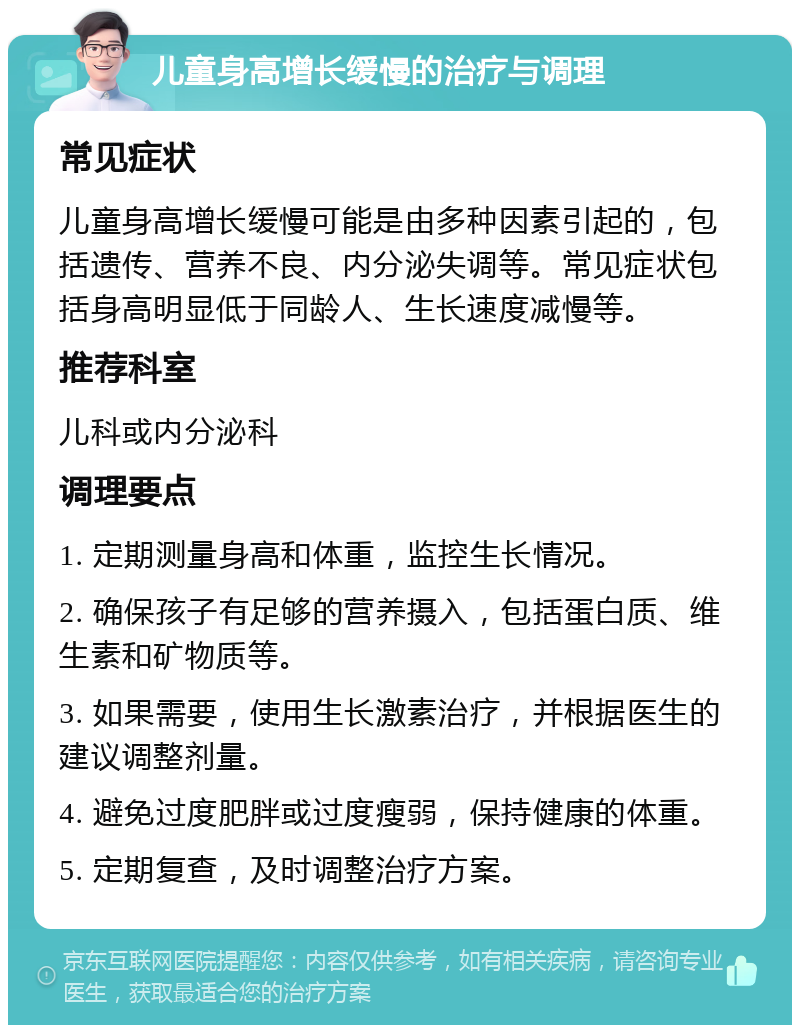 儿童身高增长缓慢的治疗与调理 常见症状 儿童身高增长缓慢可能是由多种因素引起的，包括遗传、营养不良、内分泌失调等。常见症状包括身高明显低于同龄人、生长速度减慢等。 推荐科室 儿科或内分泌科 调理要点 1. 定期测量身高和体重，监控生长情况。 2. 确保孩子有足够的营养摄入，包括蛋白质、维生素和矿物质等。 3. 如果需要，使用生长激素治疗，并根据医生的建议调整剂量。 4. 避免过度肥胖或过度瘦弱，保持健康的体重。 5. 定期复查，及时调整治疗方案。