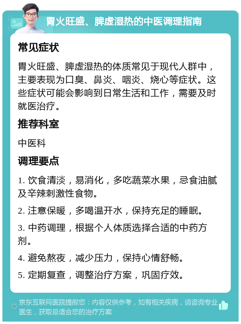 胃火旺盛、脾虚湿热的中医调理指南 常见症状 胃火旺盛、脾虚湿热的体质常见于现代人群中，主要表现为口臭、鼻炎、咽炎、烧心等症状。这些症状可能会影响到日常生活和工作，需要及时就医治疗。 推荐科室 中医科 调理要点 1. 饮食清淡，易消化，多吃蔬菜水果，忌食油腻及辛辣刺激性食物。 2. 注意保暖，多喝温开水，保持充足的睡眠。 3. 中药调理，根据个人体质选择合适的中药方剂。 4. 避免熬夜，减少压力，保持心情舒畅。 5. 定期复查，调整治疗方案，巩固疗效。