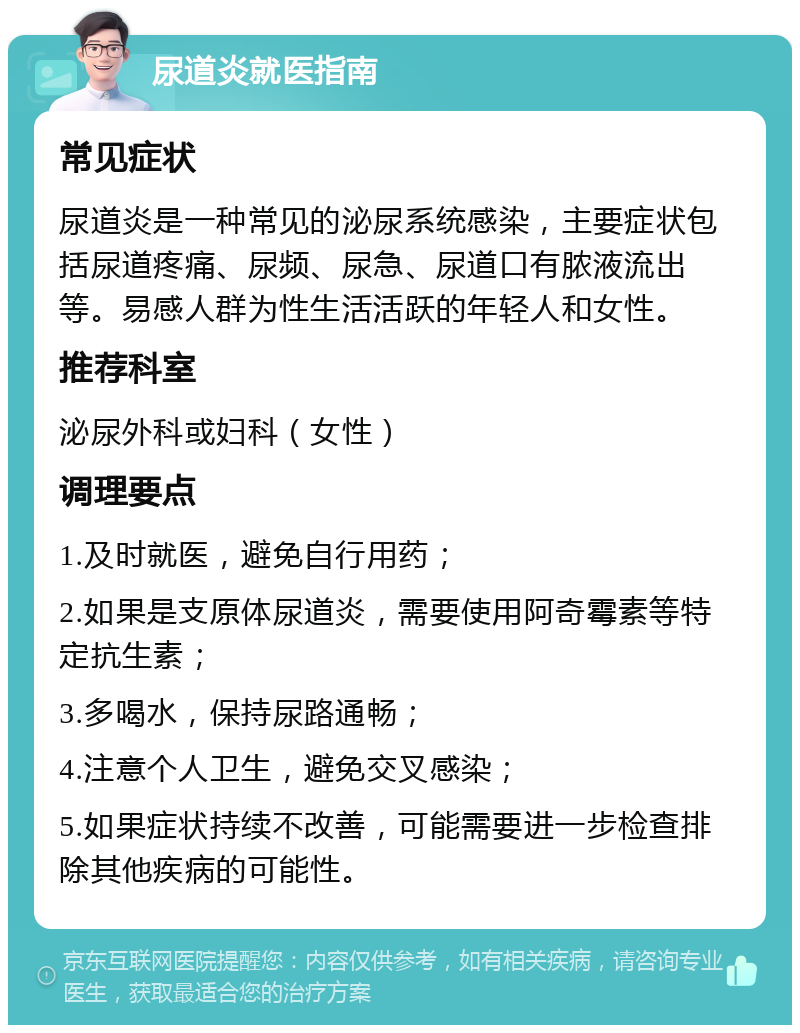 尿道炎就医指南 常见症状 尿道炎是一种常见的泌尿系统感染，主要症状包括尿道疼痛、尿频、尿急、尿道口有脓液流出等。易感人群为性生活活跃的年轻人和女性。 推荐科室 泌尿外科或妇科（女性） 调理要点 1.及时就医，避免自行用药； 2.如果是支原体尿道炎，需要使用阿奇霉素等特定抗生素； 3.多喝水，保持尿路通畅； 4.注意个人卫生，避免交叉感染； 5.如果症状持续不改善，可能需要进一步检查排除其他疾病的可能性。