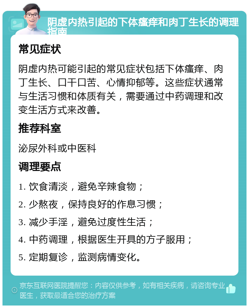 阴虚内热引起的下体瘙痒和肉丁生长的调理指南 常见症状 阴虚内热可能引起的常见症状包括下体瘙痒、肉丁生长、口干口苦、心情抑郁等。这些症状通常与生活习惯和体质有关，需要通过中药调理和改变生活方式来改善。 推荐科室 泌尿外科或中医科 调理要点 1. 饮食清淡，避免辛辣食物； 2. 少熬夜，保持良好的作息习惯； 3. 减少手淫，避免过度性生活； 4. 中药调理，根据医生开具的方子服用； 5. 定期复诊，监测病情变化。