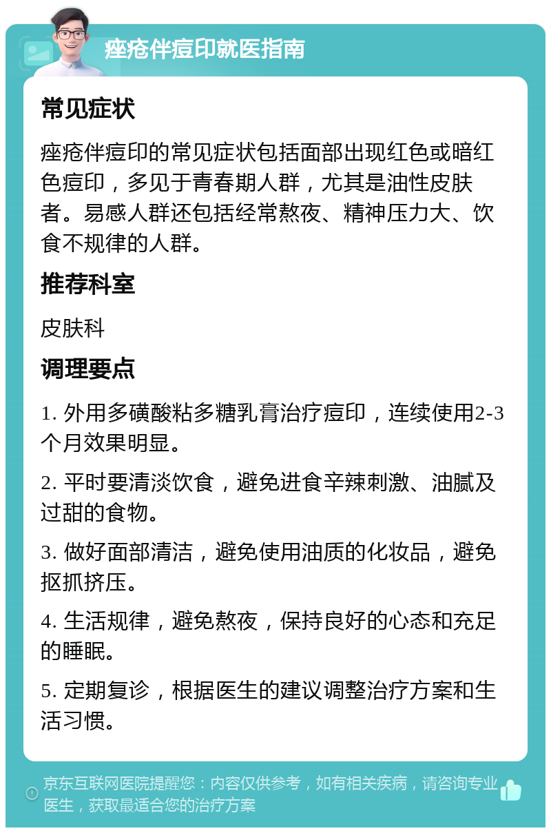 痤疮伴痘印就医指南 常见症状 痤疮伴痘印的常见症状包括面部出现红色或暗红色痘印，多见于青春期人群，尤其是油性皮肤者。易感人群还包括经常熬夜、精神压力大、饮食不规律的人群。 推荐科室 皮肤科 调理要点 1. 外用多磺酸粘多糖乳膏治疗痘印，连续使用2-3个月效果明显。 2. 平时要清淡饮食，避免进食辛辣刺激、油腻及过甜的食物。 3. 做好面部清洁，避免使用油质的化妆品，避免抠抓挤压。 4. 生活规律，避免熬夜，保持良好的心态和充足的睡眠。 5. 定期复诊，根据医生的建议调整治疗方案和生活习惯。