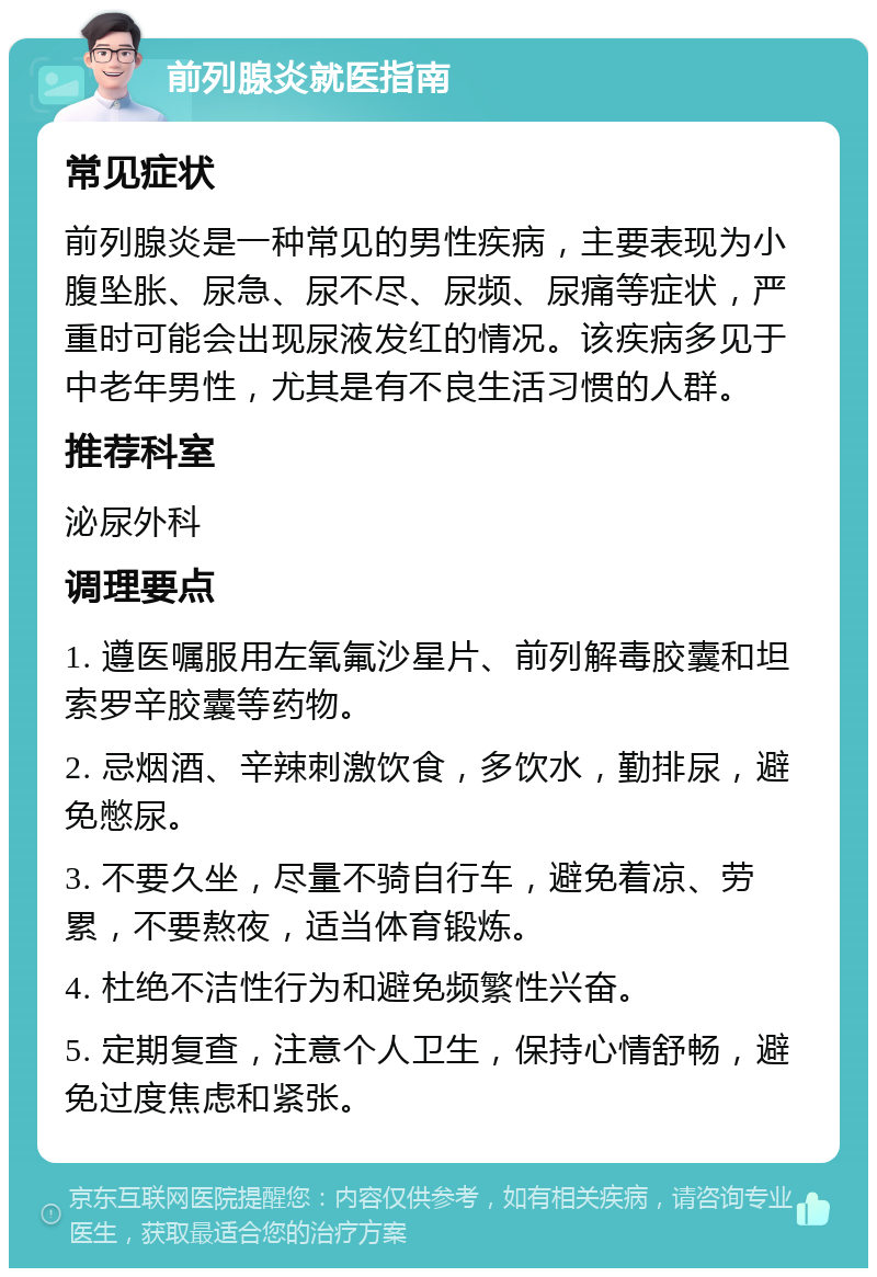 前列腺炎就医指南 常见症状 前列腺炎是一种常见的男性疾病，主要表现为小腹坠胀、尿急、尿不尽、尿频、尿痛等症状，严重时可能会出现尿液发红的情况。该疾病多见于中老年男性，尤其是有不良生活习惯的人群。 推荐科室 泌尿外科 调理要点 1. 遵医嘱服用左氧氟沙星片、前列解毒胶囊和坦索罗辛胶囊等药物。 2. 忌烟酒、辛辣刺激饮食，多饮水，勤排尿，避免憋尿。 3. 不要久坐，尽量不骑自行车，避免着凉、劳累，不要熬夜，适当体育锻炼。 4. 杜绝不洁性行为和避免频繁性兴奋。 5. 定期复查，注意个人卫生，保持心情舒畅，避免过度焦虑和紧张。