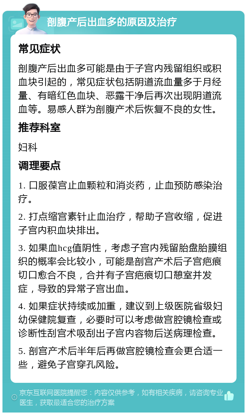 剖腹产后出血多的原因及治疗 常见症状 剖腹产后出血多可能是由于子宫内残留组织或积血块引起的，常见症状包括阴道流血量多于月经量、有暗红色血块、恶露干净后再次出现阴道流血等。易感人群为剖腹产术后恢复不良的女性。 推荐科室 妇科 调理要点 1. 口服葆宫止血颗粒和消炎药，止血预防感染治疗。 2. 打点缩宫素针止血治疗，帮助子宫收缩，促进子宫内积血块排出。 3. 如果血hcg值阴性，考虑子宫内残留胎盘胎膜组织的概率会比较小，可能是剖宫产术后子宫疤痕切口愈合不良，合并有子宫疤痕切口憩室并发症，导致的异常子宫出血。 4. 如果症状持续或加重，建议到上级医院省级妇幼保健院复查，必要时可以考虑做宫腔镜检查或诊断性刮宫术吸刮出子宫内容物后送病理检查。 5. 剖宫产术后半年后再做宫腔镜检查会更合适一些，避免子宫穿孔风险。