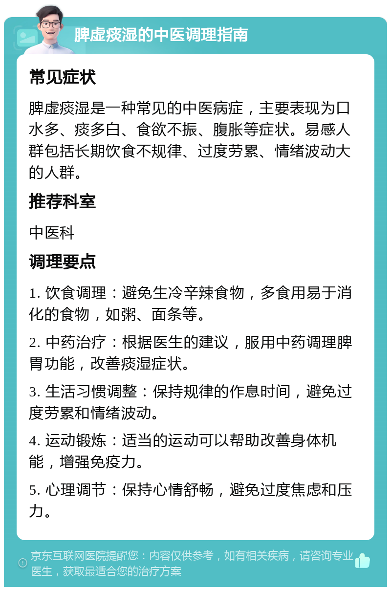 脾虚痰湿的中医调理指南 常见症状 脾虚痰湿是一种常见的中医病症，主要表现为口水多、痰多白、食欲不振、腹胀等症状。易感人群包括长期饮食不规律、过度劳累、情绪波动大的人群。 推荐科室 中医科 调理要点 1. 饮食调理：避免生冷辛辣食物，多食用易于消化的食物，如粥、面条等。 2. 中药治疗：根据医生的建议，服用中药调理脾胃功能，改善痰湿症状。 3. 生活习惯调整：保持规律的作息时间，避免过度劳累和情绪波动。 4. 运动锻炼：适当的运动可以帮助改善身体机能，增强免疫力。 5. 心理调节：保持心情舒畅，避免过度焦虑和压力。