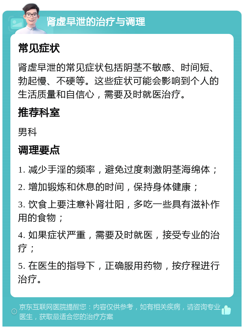 肾虚早泄的治疗与调理 常见症状 肾虚早泄的常见症状包括阴茎不敏感、时间短、勃起慢、不硬等。这些症状可能会影响到个人的生活质量和自信心，需要及时就医治疗。 推荐科室 男科 调理要点 1. 减少手淫的频率，避免过度刺激阴茎海绵体； 2. 增加锻炼和休息的时间，保持身体健康； 3. 饮食上要注意补肾壮阳，多吃一些具有滋补作用的食物； 4. 如果症状严重，需要及时就医，接受专业的治疗； 5. 在医生的指导下，正确服用药物，按疗程进行治疗。