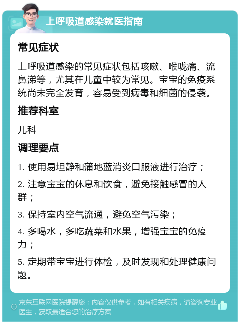 上呼吸道感染就医指南 常见症状 上呼吸道感染的常见症状包括咳嗽、喉咙痛、流鼻涕等，尤其在儿童中较为常见。宝宝的免疫系统尚未完全发育，容易受到病毒和细菌的侵袭。 推荐科室 儿科 调理要点 1. 使用易坦静和蒲地蓝消炎口服液进行治疗； 2. 注意宝宝的休息和饮食，避免接触感冒的人群； 3. 保持室内空气流通，避免空气污染； 4. 多喝水，多吃蔬菜和水果，增强宝宝的免疫力； 5. 定期带宝宝进行体检，及时发现和处理健康问题。