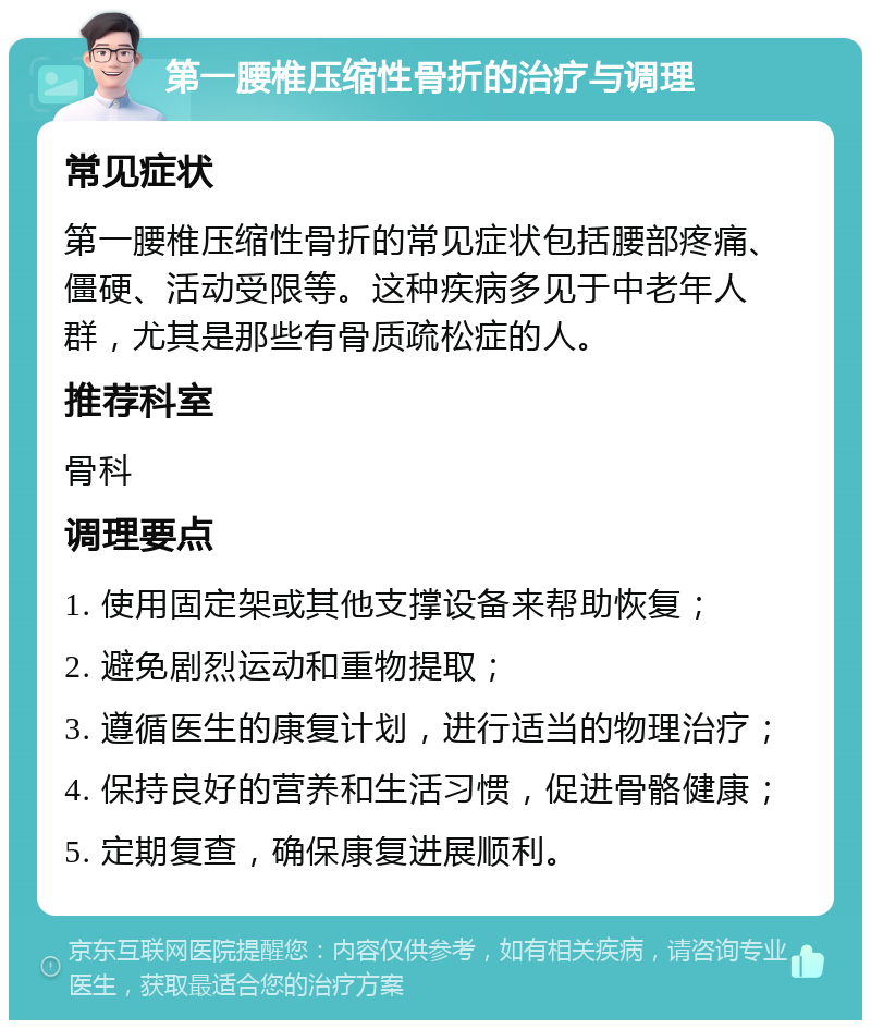 第一腰椎压缩性骨折的治疗与调理 常见症状 第一腰椎压缩性骨折的常见症状包括腰部疼痛、僵硬、活动受限等。这种疾病多见于中老年人群，尤其是那些有骨质疏松症的人。 推荐科室 骨科 调理要点 1. 使用固定架或其他支撑设备来帮助恢复； 2. 避免剧烈运动和重物提取； 3. 遵循医生的康复计划，进行适当的物理治疗； 4. 保持良好的营养和生活习惯，促进骨骼健康； 5. 定期复查，确保康复进展顺利。