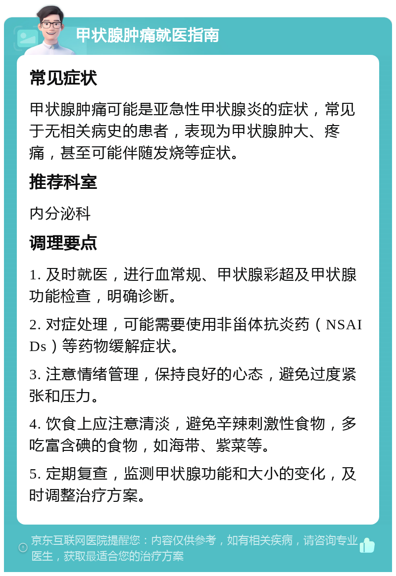 甲状腺肿痛就医指南 常见症状 甲状腺肿痛可能是亚急性甲状腺炎的症状，常见于无相关病史的患者，表现为甲状腺肿大、疼痛，甚至可能伴随发烧等症状。 推荐科室 内分泌科 调理要点 1. 及时就医，进行血常规、甲状腺彩超及甲状腺功能检查，明确诊断。 2. 对症处理，可能需要使用非甾体抗炎药（NSAIDs）等药物缓解症状。 3. 注意情绪管理，保持良好的心态，避免过度紧张和压力。 4. 饮食上应注意清淡，避免辛辣刺激性食物，多吃富含碘的食物，如海带、紫菜等。 5. 定期复查，监测甲状腺功能和大小的变化，及时调整治疗方案。