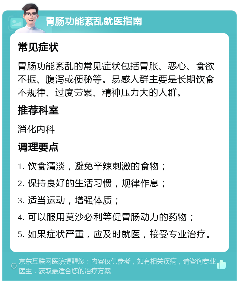 胃肠功能紊乱就医指南 常见症状 胃肠功能紊乱的常见症状包括胃胀、恶心、食欲不振、腹泻或便秘等。易感人群主要是长期饮食不规律、过度劳累、精神压力大的人群。 推荐科室 消化内科 调理要点 1. 饮食清淡，避免辛辣刺激的食物； 2. 保持良好的生活习惯，规律作息； 3. 适当运动，增强体质； 4. 可以服用莫沙必利等促胃肠动力的药物； 5. 如果症状严重，应及时就医，接受专业治疗。