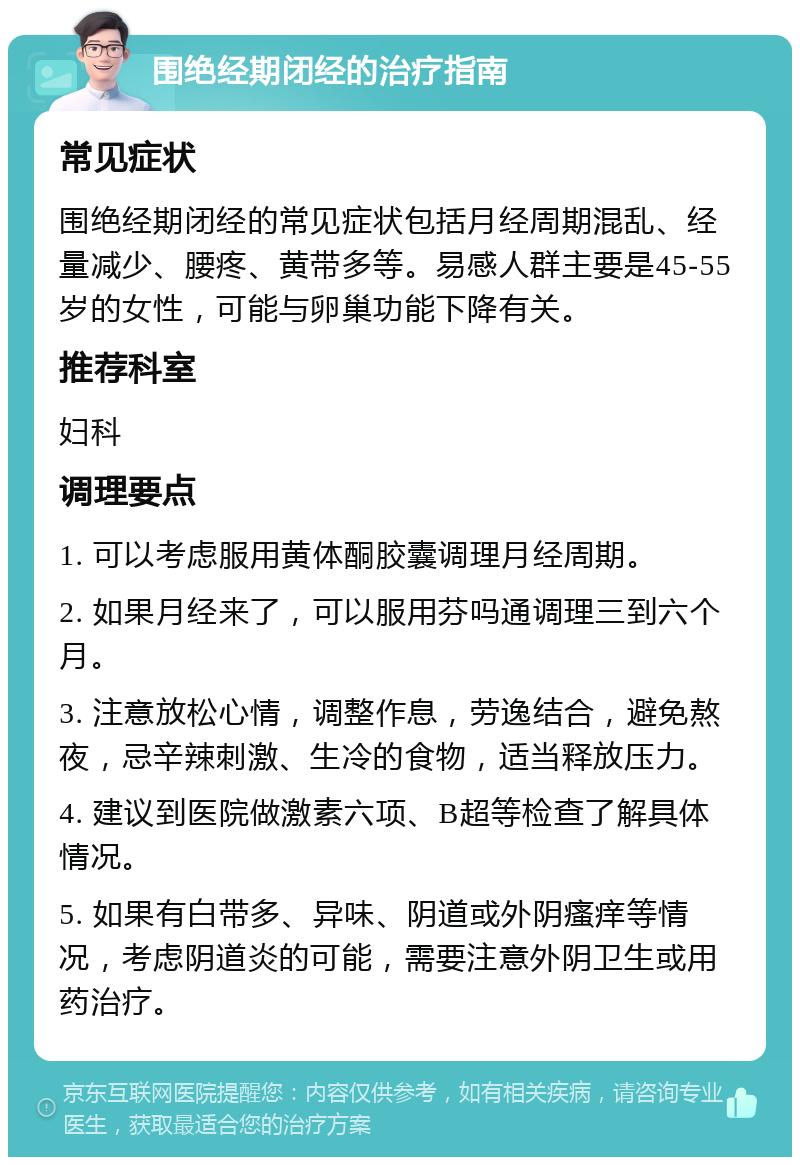 围绝经期闭经的治疗指南 常见症状 围绝经期闭经的常见症状包括月经周期混乱、经量减少、腰疼、黄带多等。易感人群主要是45-55岁的女性，可能与卵巢功能下降有关。 推荐科室 妇科 调理要点 1. 可以考虑服用黄体酮胶囊调理月经周期。 2. 如果月经来了，可以服用芬吗通调理三到六个月。 3. 注意放松心情，调整作息，劳逸结合，避免熬夜，忌辛辣刺激、生冷的食物，适当释放压力。 4. 建议到医院做激素六项、B超等检查了解具体情况。 5. 如果有白带多、异味、阴道或外阴瘙痒等情况，考虑阴道炎的可能，需要注意外阴卫生或用药治疗。