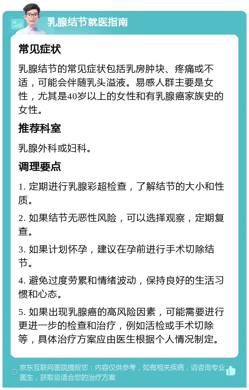 乳腺结节就医指南 常见症状 乳腺结节的常见症状包括乳房肿块、疼痛或不适，可能会伴随乳头溢液。易感人群主要是女性，尤其是40岁以上的女性和有乳腺癌家族史的女性。 推荐科室 乳腺外科或妇科。 调理要点 1. 定期进行乳腺彩超检查，了解结节的大小和性质。 2. 如果结节无恶性风险，可以选择观察，定期复查。 3. 如果计划怀孕，建议在孕前进行手术切除结节。 4. 避免过度劳累和情绪波动，保持良好的生活习惯和心态。 5. 如果出现乳腺癌的高风险因素，可能需要进行更进一步的检查和治疗，例如活检或手术切除等，具体治疗方案应由医生根据个人情况制定。