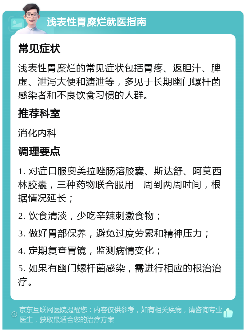 浅表性胃糜烂就医指南 常见症状 浅表性胃糜烂的常见症状包括胃疼、返胆汁、脾虚、泄泻大便和溏泄等，多见于长期幽门螺杆菌感染者和不良饮食习惯的人群。 推荐科室 消化内科 调理要点 1. 对症口服奥美拉唑肠溶胶囊、斯达舒、阿莫西林胶囊，三种药物联合服用一周到两周时间，根据情况延长； 2. 饮食清淡，少吃辛辣刺激食物； 3. 做好胃部保养，避免过度劳累和精神压力； 4. 定期复查胃镜，监测病情变化； 5. 如果有幽门螺杆菌感染，需进行相应的根治治疗。