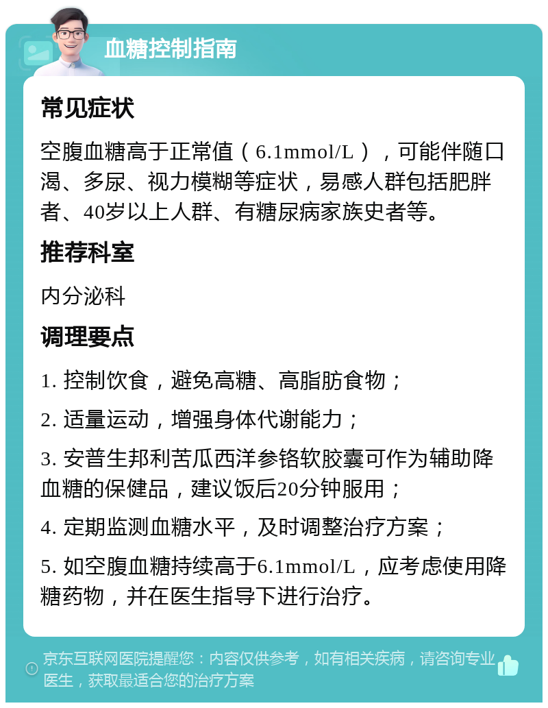 血糖控制指南 常见症状 空腹血糖高于正常值（6.1mmol/L），可能伴随口渴、多尿、视力模糊等症状，易感人群包括肥胖者、40岁以上人群、有糖尿病家族史者等。 推荐科室 内分泌科 调理要点 1. 控制饮食，避免高糖、高脂肪食物； 2. 适量运动，增强身体代谢能力； 3. 安普生邦利苦瓜西洋参铬软胶囊可作为辅助降血糖的保健品，建议饭后20分钟服用； 4. 定期监测血糖水平，及时调整治疗方案； 5. 如空腹血糖持续高于6.1mmol/L，应考虑使用降糖药物，并在医生指导下进行治疗。