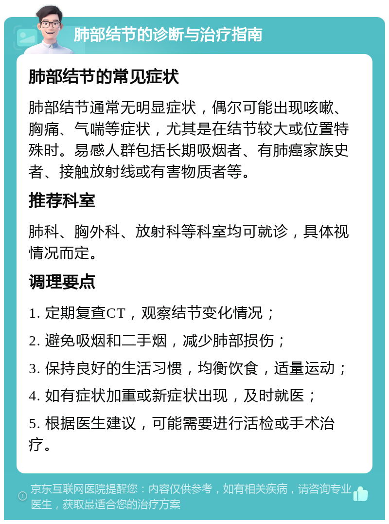 肺部结节的诊断与治疗指南 肺部结节的常见症状 肺部结节通常无明显症状，偶尔可能出现咳嗽、胸痛、气喘等症状，尤其是在结节较大或位置特殊时。易感人群包括长期吸烟者、有肺癌家族史者、接触放射线或有害物质者等。 推荐科室 肺科、胸外科、放射科等科室均可就诊，具体视情况而定。 调理要点 1. 定期复查CT，观察结节变化情况； 2. 避免吸烟和二手烟，减少肺部损伤； 3. 保持良好的生活习惯，均衡饮食，适量运动； 4. 如有症状加重或新症状出现，及时就医； 5. 根据医生建议，可能需要进行活检或手术治疗。