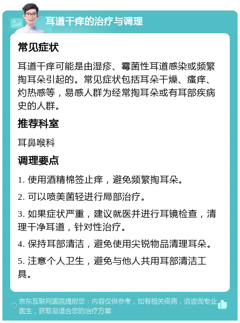 耳道干痒的治疗与调理 常见症状 耳道干痒可能是由湿疹、霉菌性耳道感染或频繁掏耳朵引起的。常见症状包括耳朵干燥、瘙痒、灼热感等，易感人群为经常掏耳朵或有耳部疾病史的人群。 推荐科室 耳鼻喉科 调理要点 1. 使用酒精棉签止痒，避免频繁掏耳朵。 2. 可以喷美菌轻进行局部治疗。 3. 如果症状严重，建议就医并进行耳镜检查，清理干净耳道，针对性治疗。 4. 保持耳部清洁，避免使用尖锐物品清理耳朵。 5. 注意个人卫生，避免与他人共用耳部清洁工具。