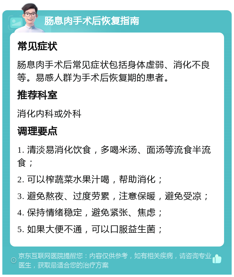 肠息肉手术后恢复指南 常见症状 肠息肉手术后常见症状包括身体虚弱、消化不良等。易感人群为手术后恢复期的患者。 推荐科室 消化内科或外科 调理要点 1. 清淡易消化饮食，多喝米汤、面汤等流食半流食； 2. 可以榨蔬菜水果汁喝，帮助消化； 3. 避免熬夜、过度劳累，注意保暖，避免受凉； 4. 保持情绪稳定，避免紧张、焦虑； 5. 如果大便不通，可以口服益生菌；