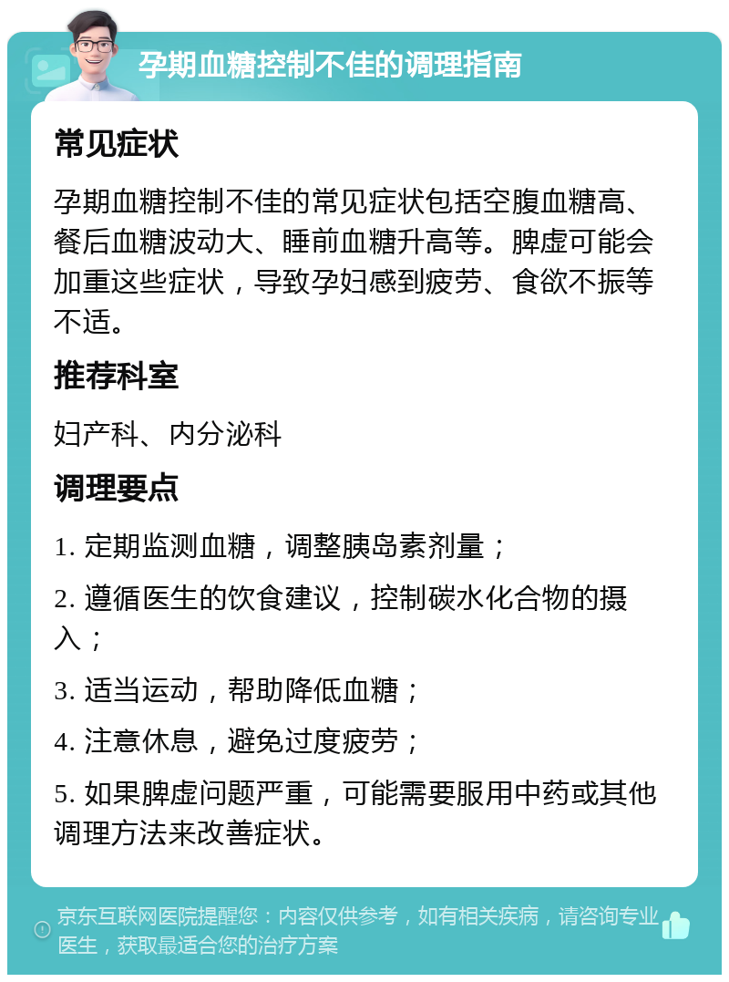 孕期血糖控制不佳的调理指南 常见症状 孕期血糖控制不佳的常见症状包括空腹血糖高、餐后血糖波动大、睡前血糖升高等。脾虚可能会加重这些症状，导致孕妇感到疲劳、食欲不振等不适。 推荐科室 妇产科、内分泌科 调理要点 1. 定期监测血糖，调整胰岛素剂量； 2. 遵循医生的饮食建议，控制碳水化合物的摄入； 3. 适当运动，帮助降低血糖； 4. 注意休息，避免过度疲劳； 5. 如果脾虚问题严重，可能需要服用中药或其他调理方法来改善症状。