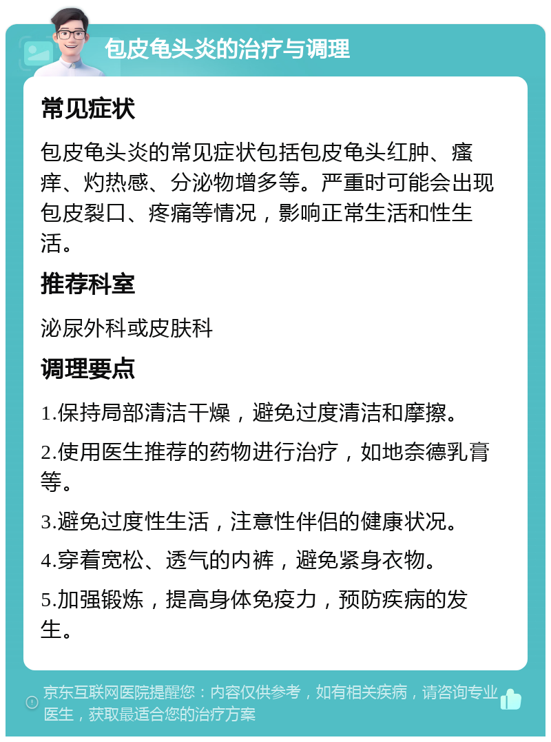 包皮龟头炎的治疗与调理 常见症状 包皮龟头炎的常见症状包括包皮龟头红肿、瘙痒、灼热感、分泌物增多等。严重时可能会出现包皮裂口、疼痛等情况，影响正常生活和性生活。 推荐科室 泌尿外科或皮肤科 调理要点 1.保持局部清洁干燥，避免过度清洁和摩擦。 2.使用医生推荐的药物进行治疗，如地奈德乳膏等。 3.避免过度性生活，注意性伴侣的健康状况。 4.穿着宽松、透气的内裤，避免紧身衣物。 5.加强锻炼，提高身体免疫力，预防疾病的发生。