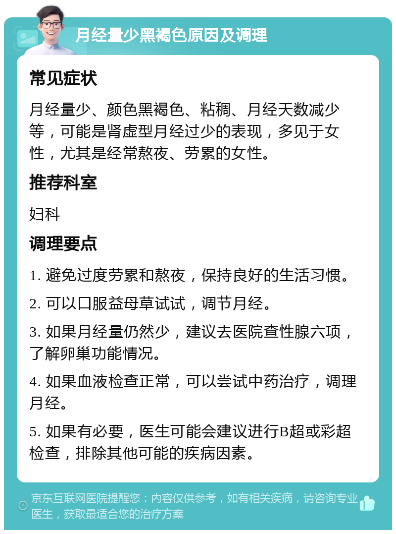 月经量少黑褐色原因及调理 常见症状 月经量少、颜色黑褐色、粘稠、月经天数减少等，可能是肾虚型月经过少的表现，多见于女性，尤其是经常熬夜、劳累的女性。 推荐科室 妇科 调理要点 1. 避免过度劳累和熬夜，保持良好的生活习惯。 2. 可以口服益母草试试，调节月经。 3. 如果月经量仍然少，建议去医院查性腺六项，了解卵巢功能情况。 4. 如果血液检查正常，可以尝试中药治疗，调理月经。 5. 如果有必要，医生可能会建议进行B超或彩超检查，排除其他可能的疾病因素。