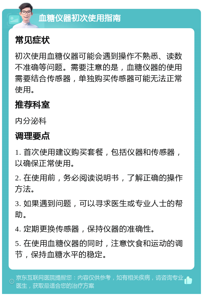 血糖仪器初次使用指南 常见症状 初次使用血糖仪器可能会遇到操作不熟悉、读数不准确等问题。需要注意的是，血糖仪器的使用需要结合传感器，单独购买传感器可能无法正常使用。 推荐科室 内分泌科 调理要点 1. 首次使用建议购买套餐，包括仪器和传感器，以确保正常使用。 2. 在使用前，务必阅读说明书，了解正确的操作方法。 3. 如果遇到问题，可以寻求医生或专业人士的帮助。 4. 定期更换传感器，保持仪器的准确性。 5. 在使用血糖仪器的同时，注意饮食和运动的调节，保持血糖水平的稳定。