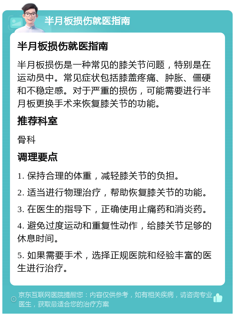 半月板损伤就医指南 半月板损伤就医指南 半月板损伤是一种常见的膝关节问题，特别是在运动员中。常见症状包括膝盖疼痛、肿胀、僵硬和不稳定感。对于严重的损伤，可能需要进行半月板更换手术来恢复膝关节的功能。 推荐科室 骨科 调理要点 1. 保持合理的体重，减轻膝关节的负担。 2. 适当进行物理治疗，帮助恢复膝关节的功能。 3. 在医生的指导下，正确使用止痛药和消炎药。 4. 避免过度运动和重复性动作，给膝关节足够的休息时间。 5. 如果需要手术，选择正规医院和经验丰富的医生进行治疗。