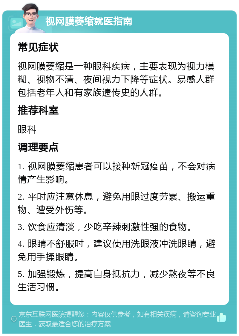 视网膜萎缩就医指南 常见症状 视网膜萎缩是一种眼科疾病，主要表现为视力模糊、视物不清、夜间视力下降等症状。易感人群包括老年人和有家族遗传史的人群。 推荐科室 眼科 调理要点 1. 视网膜萎缩患者可以接种新冠疫苗，不会对病情产生影响。 2. 平时应注意休息，避免用眼过度劳累、搬运重物、遭受外伤等。 3. 饮食应清淡，少吃辛辣刺激性强的食物。 4. 眼睛不舒服时，建议使用洗眼液冲洗眼睛，避免用手揉眼睛。 5. 加强锻炼，提高自身抵抗力，减少熬夜等不良生活习惯。