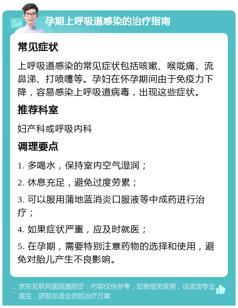 孕期上呼吸道感染的治疗指南 常见症状 上呼吸道感染的常见症状包括咳嗽、喉咙痛、流鼻涕、打喷嚏等。孕妇在怀孕期间由于免疫力下降，容易感染上呼吸道病毒，出现这些症状。 推荐科室 妇产科或呼吸内科 调理要点 1. 多喝水，保持室内空气湿润； 2. 休息充足，避免过度劳累； 3. 可以服用蒲地蓝消炎口服液等中成药进行治疗； 4. 如果症状严重，应及时就医； 5. 在孕期，需要特别注意药物的选择和使用，避免对胎儿产生不良影响。