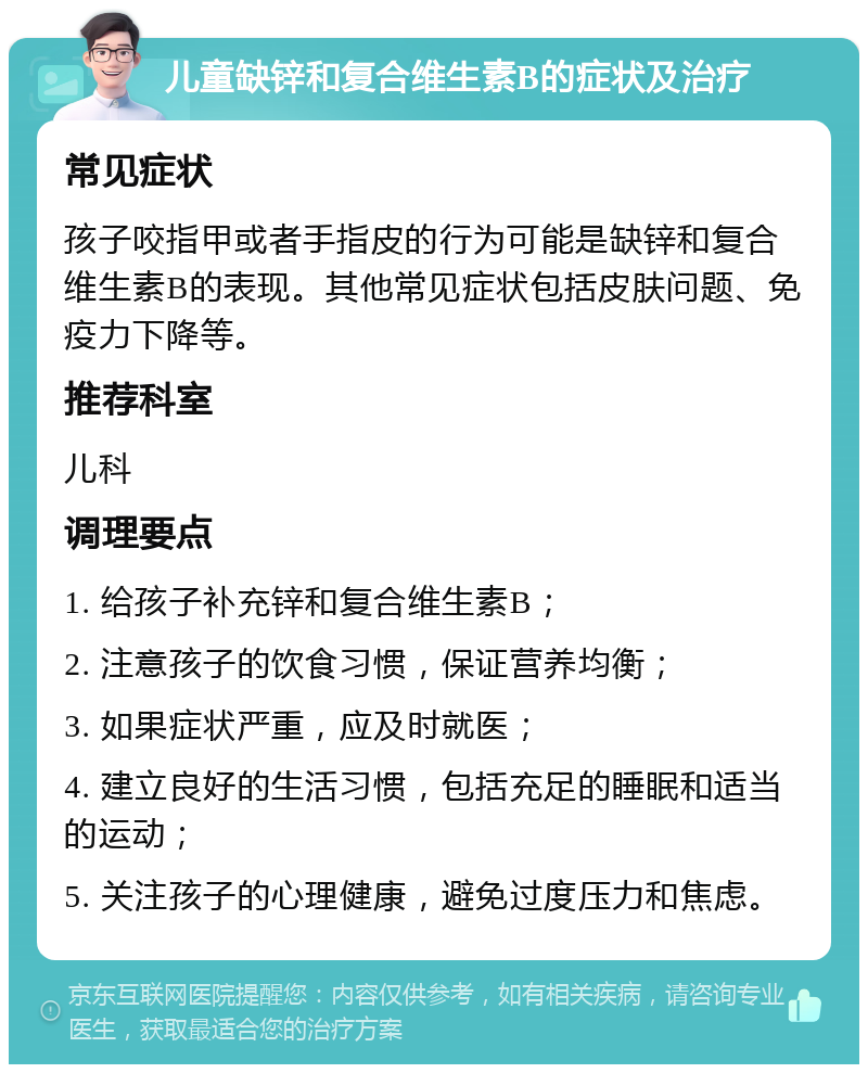 儿童缺锌和复合维生素B的症状及治疗 常见症状 孩子咬指甲或者手指皮的行为可能是缺锌和复合维生素B的表现。其他常见症状包括皮肤问题、免疫力下降等。 推荐科室 儿科 调理要点 1. 给孩子补充锌和复合维生素B； 2. 注意孩子的饮食习惯，保证营养均衡； 3. 如果症状严重，应及时就医； 4. 建立良好的生活习惯，包括充足的睡眠和适当的运动； 5. 关注孩子的心理健康，避免过度压力和焦虑。