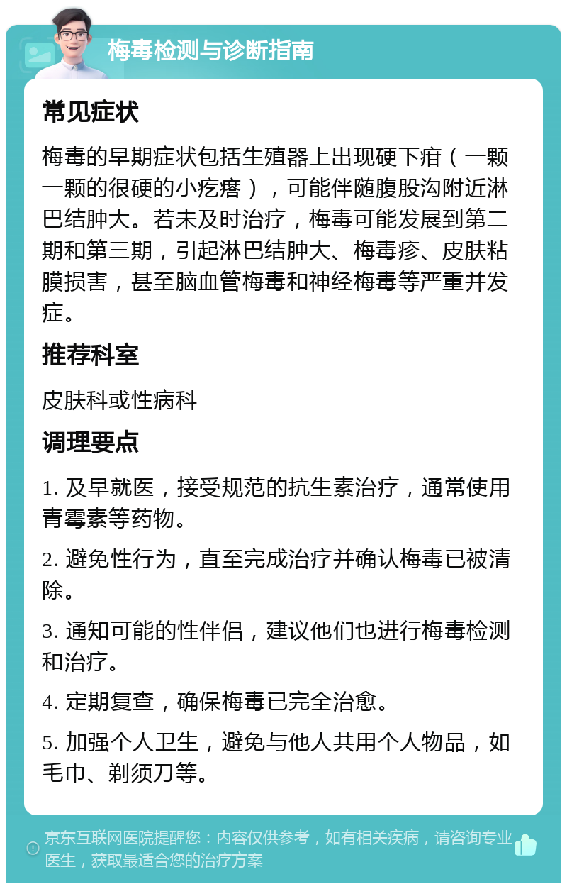 梅毒检测与诊断指南 常见症状 梅毒的早期症状包括生殖器上出现硬下疳（一颗一颗的很硬的小疙瘩），可能伴随腹股沟附近淋巴结肿大。若未及时治疗，梅毒可能发展到第二期和第三期，引起淋巴结肿大、梅毒疹、皮肤粘膜损害，甚至脑血管梅毒和神经梅毒等严重并发症。 推荐科室 皮肤科或性病科 调理要点 1. 及早就医，接受规范的抗生素治疗，通常使用青霉素等药物。 2. 避免性行为，直至完成治疗并确认梅毒已被清除。 3. 通知可能的性伴侣，建议他们也进行梅毒检测和治疗。 4. 定期复查，确保梅毒已完全治愈。 5. 加强个人卫生，避免与他人共用个人物品，如毛巾、剃须刀等。