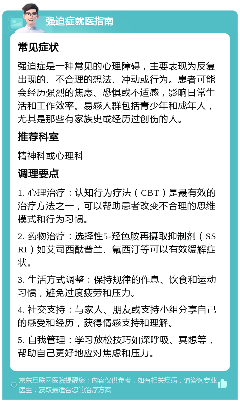 强迫症就医指南 常见症状 强迫症是一种常见的心理障碍，主要表现为反复出现的、不合理的想法、冲动或行为。患者可能会经历强烈的焦虑、恐惧或不适感，影响日常生活和工作效率。易感人群包括青少年和成年人，尤其是那些有家族史或经历过创伤的人。 推荐科室 精神科或心理科 调理要点 1. 心理治疗：认知行为疗法（CBT）是最有效的治疗方法之一，可以帮助患者改变不合理的思维模式和行为习惯。 2. 药物治疗：选择性5-羟色胺再摄取抑制剂（SSRI）如艾司西酞普兰、氟西汀等可以有效缓解症状。 3. 生活方式调整：保持规律的作息、饮食和运动习惯，避免过度疲劳和压力。 4. 社交支持：与家人、朋友或支持小组分享自己的感受和经历，获得情感支持和理解。 5. 自我管理：学习放松技巧如深呼吸、冥想等，帮助自己更好地应对焦虑和压力。