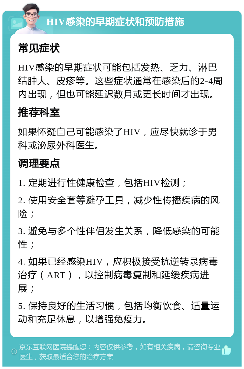 HIV感染的早期症状和预防措施 常见症状 HIV感染的早期症状可能包括发热、乏力、淋巴结肿大、皮疹等。这些症状通常在感染后的2-4周内出现，但也可能延迟数月或更长时间才出现。 推荐科室 如果怀疑自己可能感染了HIV，应尽快就诊于男科或泌尿外科医生。 调理要点 1. 定期进行性健康检查，包括HIV检测； 2. 使用安全套等避孕工具，减少性传播疾病的风险； 3. 避免与多个性伴侣发生关系，降低感染的可能性； 4. 如果已经感染HIV，应积极接受抗逆转录病毒治疗（ART），以控制病毒复制和延缓疾病进展； 5. 保持良好的生活习惯，包括均衡饮食、适量运动和充足休息，以增强免疫力。