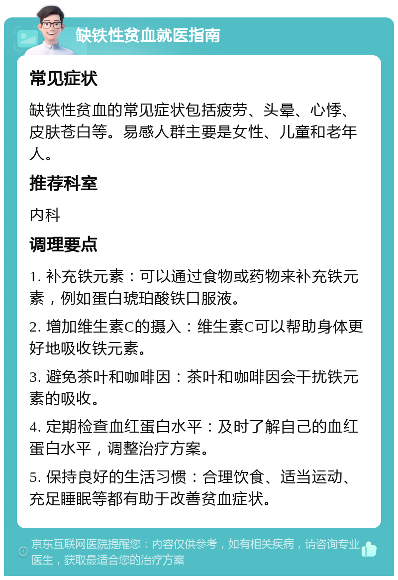 缺铁性贫血就医指南 常见症状 缺铁性贫血的常见症状包括疲劳、头晕、心悸、皮肤苍白等。易感人群主要是女性、儿童和老年人。 推荐科室 内科 调理要点 1. 补充铁元素：可以通过食物或药物来补充铁元素，例如蛋白琥珀酸铁口服液。 2. 增加维生素C的摄入：维生素C可以帮助身体更好地吸收铁元素。 3. 避免茶叶和咖啡因：茶叶和咖啡因会干扰铁元素的吸收。 4. 定期检查血红蛋白水平：及时了解自己的血红蛋白水平，调整治疗方案。 5. 保持良好的生活习惯：合理饮食、适当运动、充足睡眠等都有助于改善贫血症状。