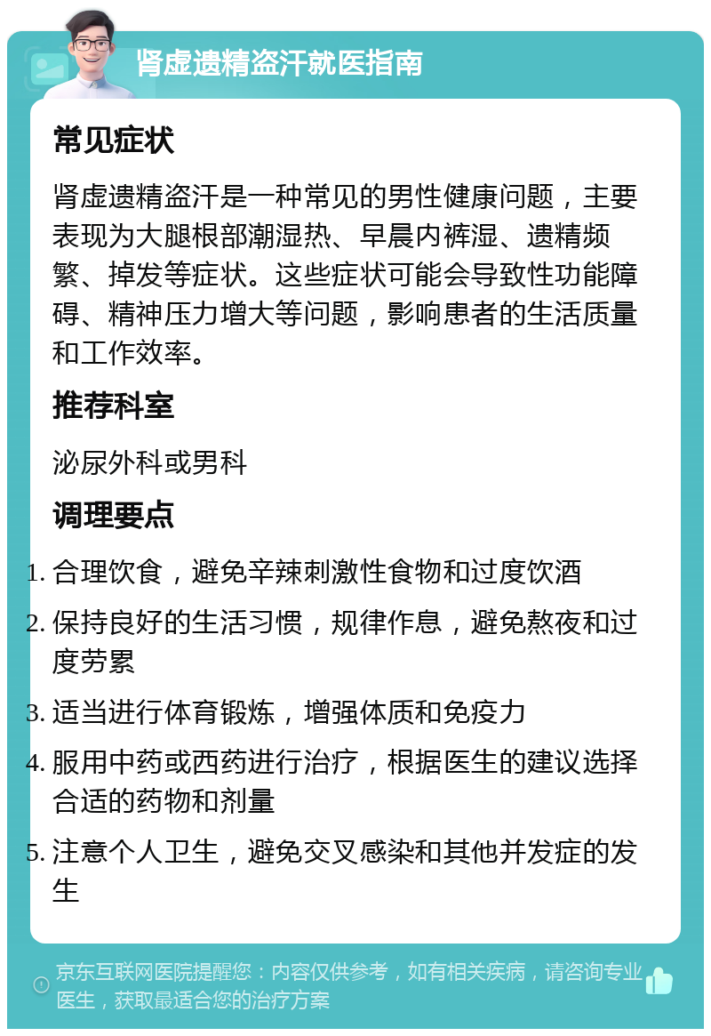 肾虚遗精盗汗就医指南 常见症状 肾虚遗精盗汗是一种常见的男性健康问题，主要表现为大腿根部潮湿热、早晨内裤湿、遗精频繁、掉发等症状。这些症状可能会导致性功能障碍、精神压力增大等问题，影响患者的生活质量和工作效率。 推荐科室 泌尿外科或男科 调理要点 合理饮食，避免辛辣刺激性食物和过度饮酒 保持良好的生活习惯，规律作息，避免熬夜和过度劳累 适当进行体育锻炼，增强体质和免疫力 服用中药或西药进行治疗，根据医生的建议选择合适的药物和剂量 注意个人卫生，避免交叉感染和其他并发症的发生