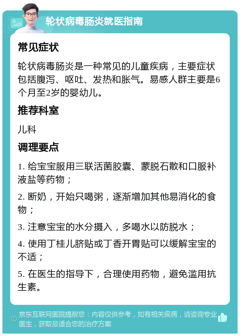 轮状病毒肠炎就医指南 常见症状 轮状病毒肠炎是一种常见的儿童疾病，主要症状包括腹泻、呕吐、发热和胀气。易感人群主要是6个月至2岁的婴幼儿。 推荐科室 儿科 调理要点 1. 给宝宝服用三联活菌胶囊、蒙脱石散和口服补液盐等药物； 2. 断奶，开始只喝粥，逐渐增加其他易消化的食物； 3. 注意宝宝的水分摄入，多喝水以防脱水； 4. 使用丁桂儿脐贴或丁香开胃贴可以缓解宝宝的不适； 5. 在医生的指导下，合理使用药物，避免滥用抗生素。